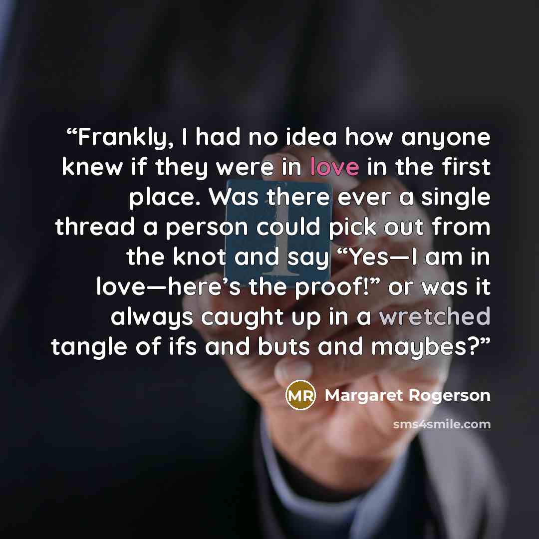 “Frankly, I had no idea how anyone knew if they were in love in the first place. Was there ever a single thread a person could pick out from the knot and say “Yes—I am in love—here’s the proof!” or was it always caught up in a wretched tangle of ifs and buts and maybes?” quote by Margaret Rogerson