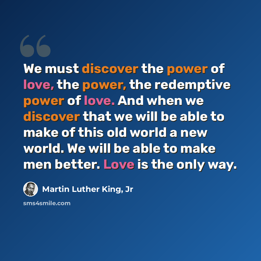 “We must discover the power of love, the power, the redemptive power of love. And when we discover that we will be able to make of this old world a new world. We will be able to make men better. Love is the only way.” quote by Martin Luther King, Jr