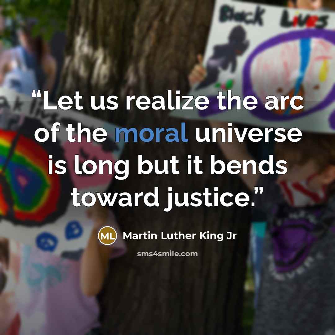 “Let us realize the arc of the moral universe is long but it bends toward justice.” quote by Martin Luther King Jr