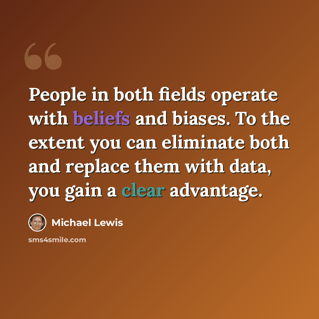 “People in both fields operate with beliefs and biases. To the extent you can eliminate both and replace them with data, you gain a clear advantage.” quote by Michael Lewis