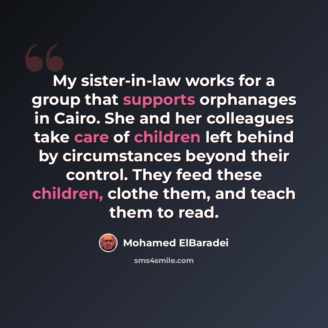 “My sister-in-law works for a group that supports orphanages in Cairo. She and her colleagues take care of children left behind by circumstances beyond their control. They feed these children, clothe them, and teach them to read.” quote by Mohamed ElBaradei