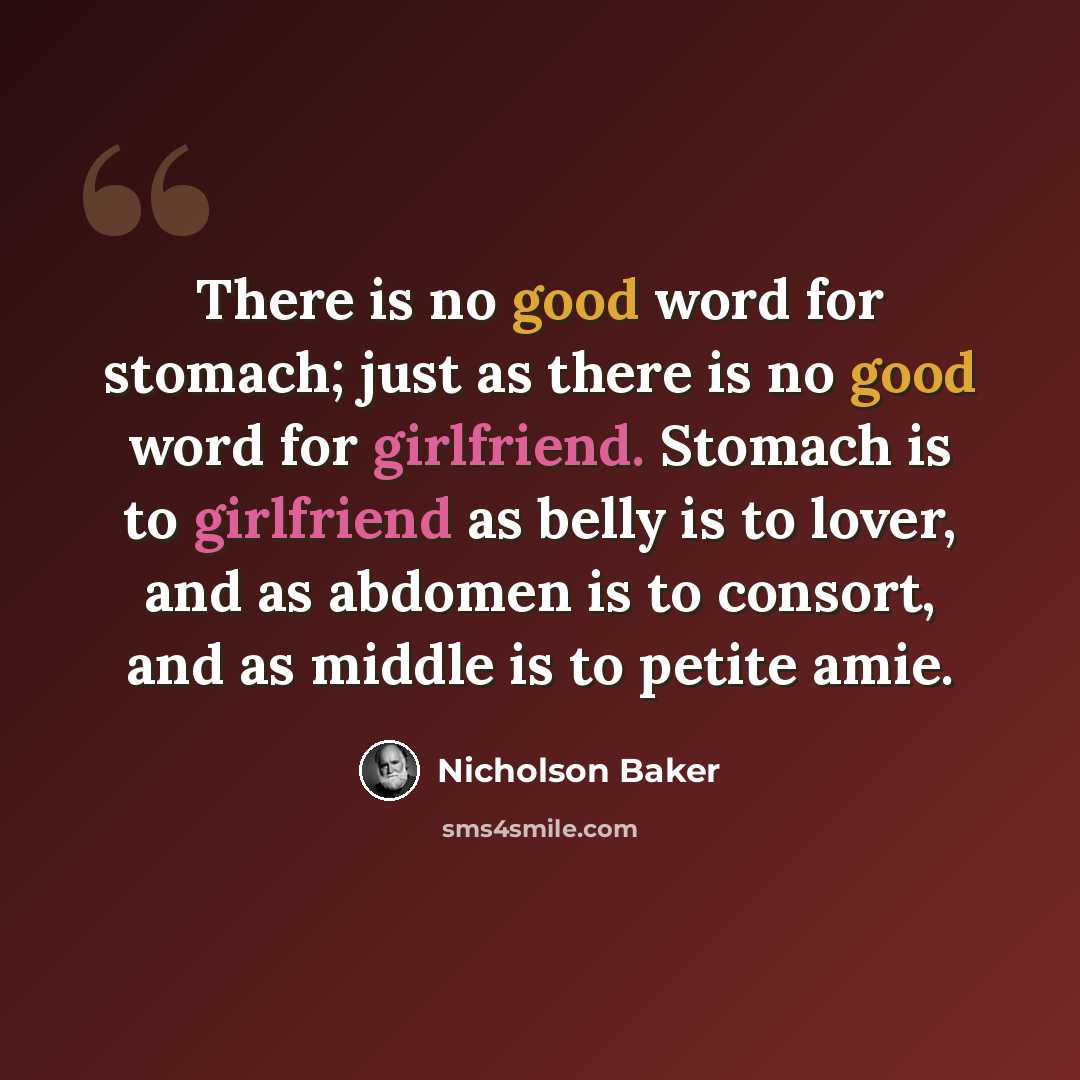 “There is no good word for stomach; just as there is no good word for girlfriend. Stomach is to girlfriend as belly is to lover, and as abdomen is to consort, and as middle is to petite amie.” quote by Nicholson Baker