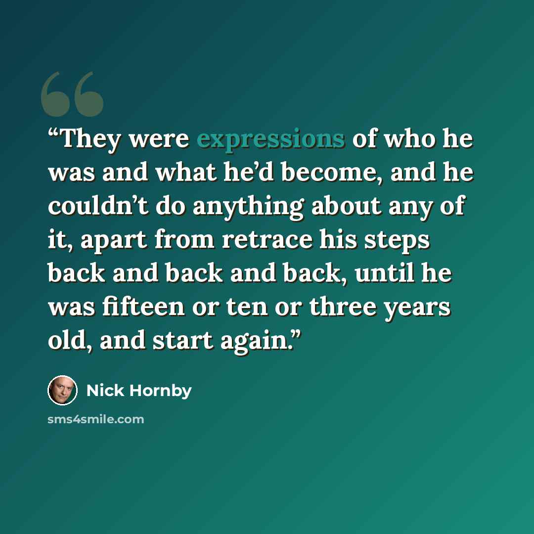 “They were expressions of who he was and what he’d become, and he couldn’t do anything about any of it, apart from retrace his steps back and back and back, until he was fifteen or ten or three years old, and start again.” quote by Nick Hornby