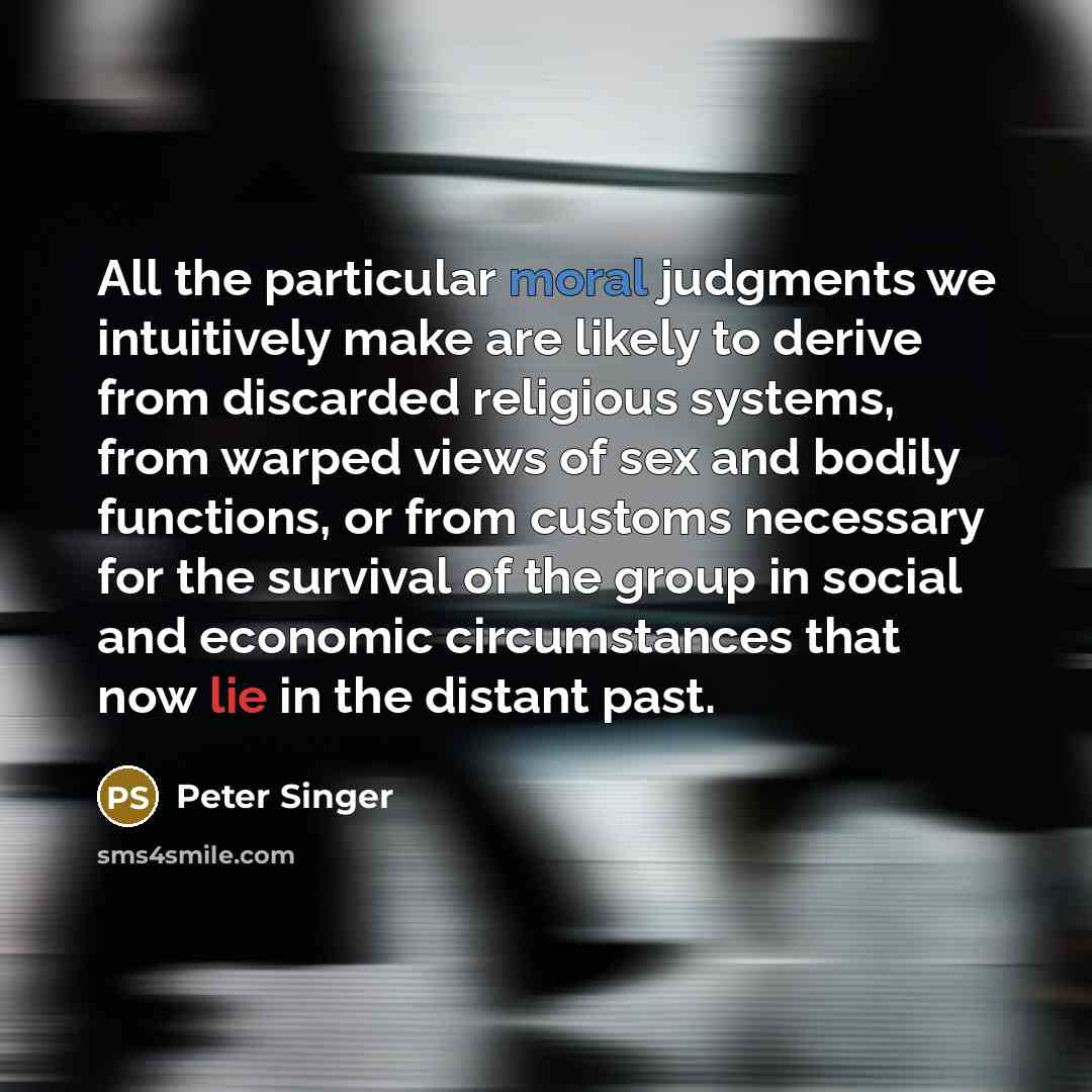 “All the particular moral judgments we intuitively make are likely to derive from discarded religious systems, from warped views of sex and bodily functions, or from customs necessary for the survival of the group in social and economic circumstances that now lie in the distant past.” quote by Peter Singer