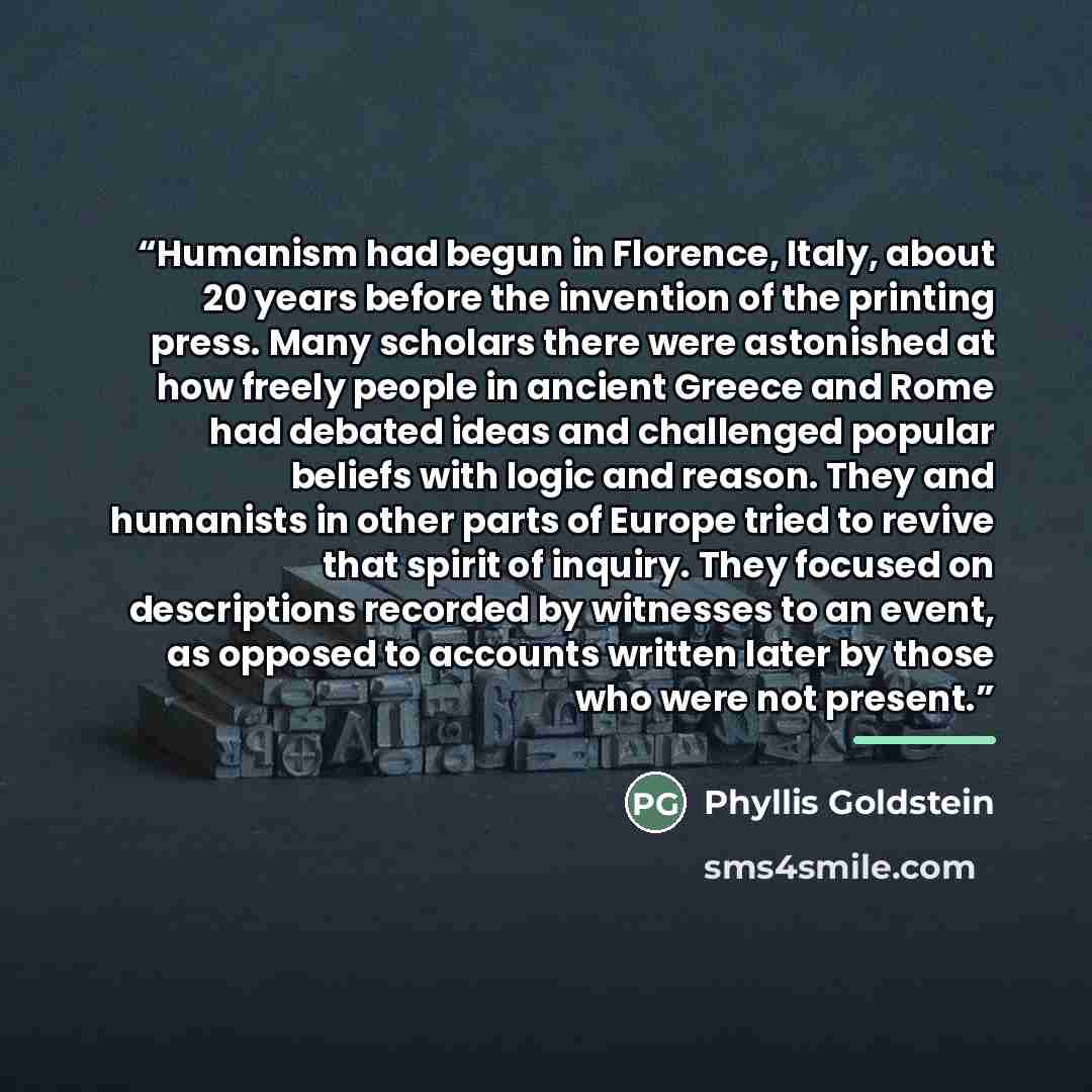“Humanism had begun in Florence, Italy, about 20 years before the invention of the printing press. Many scholars there were astonished at how freely people in ancient Greece and Rome had debated ideas and challenged popular beliefs with logic and reason. They and humanists in other parts of Europe…” quote by Phyllis Goldstein