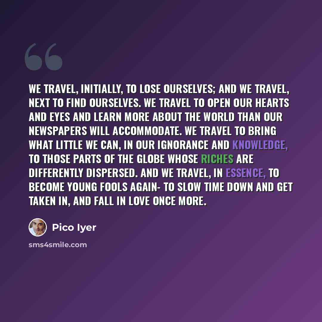 “We travel, initially, to lose ourselves; and we travel, next to find ourselves. We travel to open our hearts and eyes and learn more about the world than our newspapers will accommodate. We travel to bring what little we can, in our ignorance and knowledge, to those parts of the globe whose riches…” quote by Pico Iyer