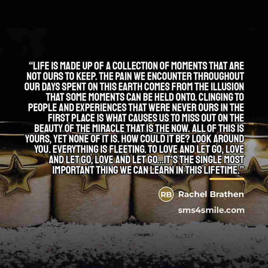 “Life is made up of a collection of moments that are not ours to keep. The pain we encounter throughout our days spent on this earth comes from the illusion that some moments can be held onto. Clinging to people and experiences that were never ours in the first place is what causes us to miss out…” quote by Rachel Brathen