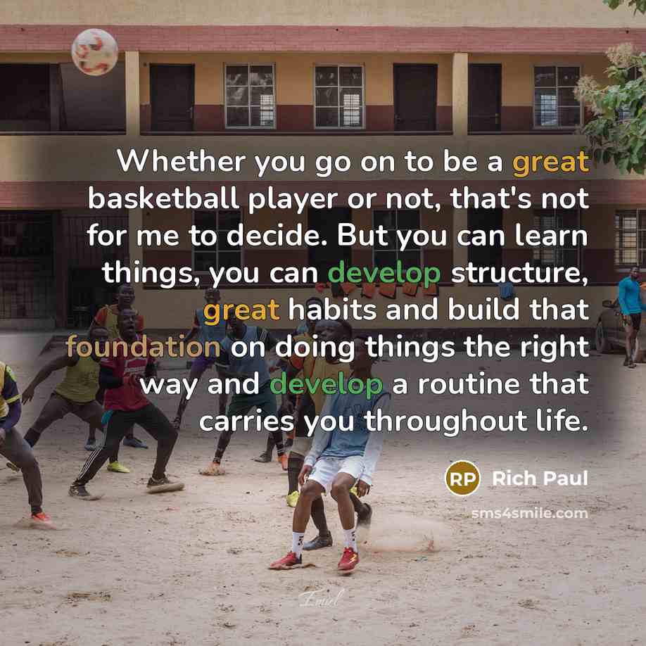 “Whether you go on to be a great basketball player or not, that's not for me to decide. But you can learn things, you can develop structure, great habits and build that foundation on doing things the right way and develop a routine that carries you throughout life.” quote by Rich Paul