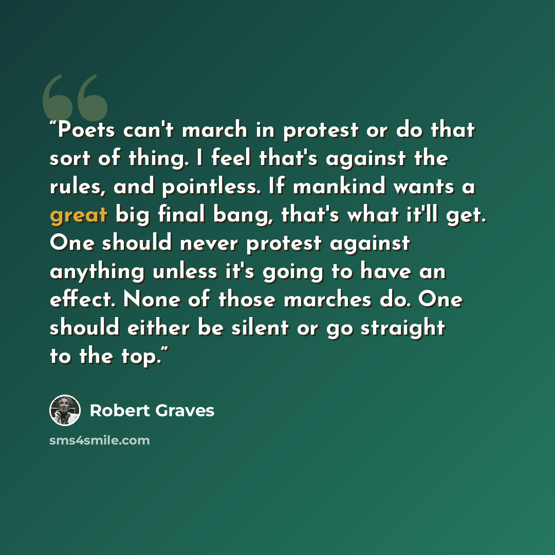 “Poets can't march in protest or do that sort of thing. I feel that's against the rules, and pointless. If mankind wants a great big final bang, that's what it'll get. One should never protest against anything unless it's going to have an effect. None of those marches do. One should either be…” quote by Robert Graves