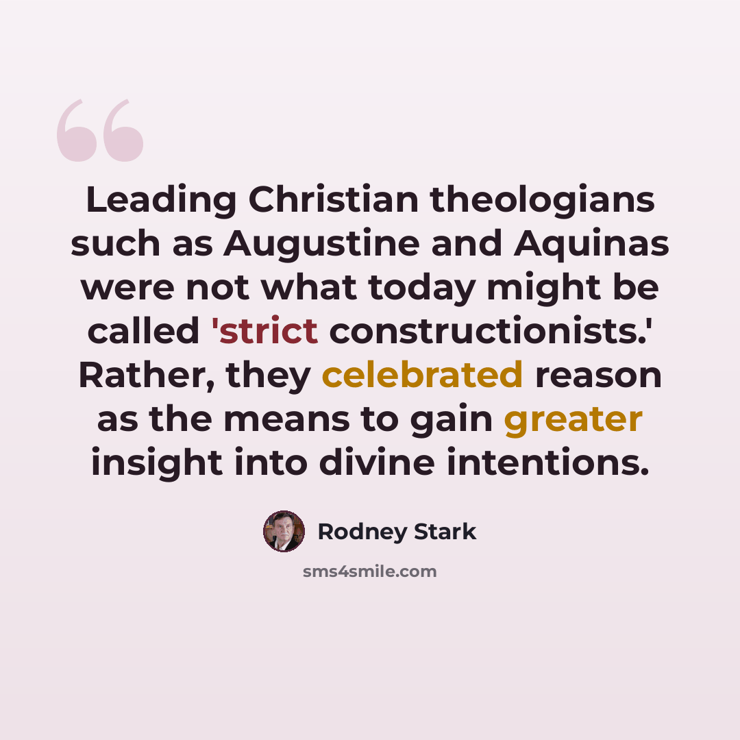 “Leading Christian theologians such as Augustine and Aquinas were not what today might be called 'strict constructionists.' Rather, they celebrated reason as the means to gain greater insight into divine intentions.” quote by Rodney Stark