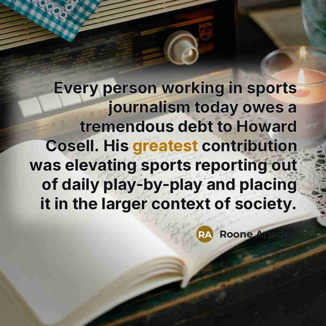 “Every person working in sports journalism today owes a tremendous debt to Howard Cosell. His greatest contribution was elevating sports reporting out of daily play-by-play and placing it in the larger context of society.” quote by Roone Arledge