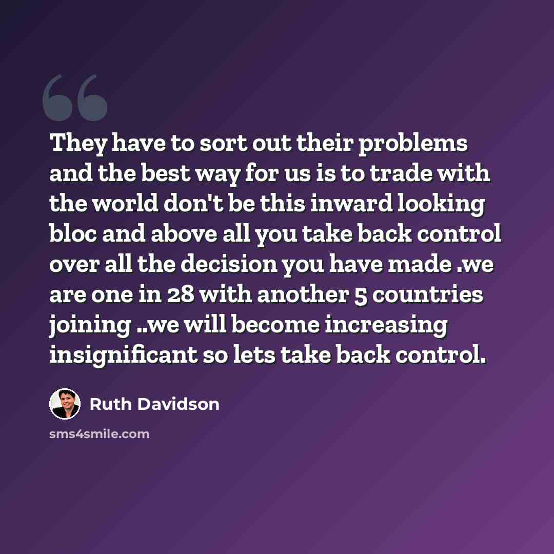 “They have to sort out their problems and the best way for us is to trade with the world don't be this inward looking bloc and above all you take back control over all the decision you have made .we are one in 28 with another 5 countries joining ..we will become increasing insignificant so lets…” quote by Ruth Davidson