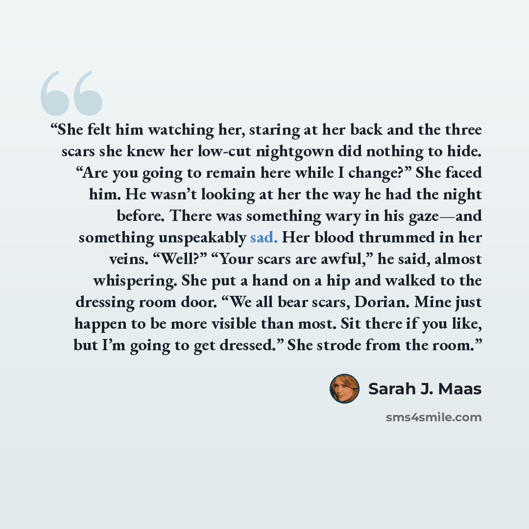 “She felt him watching her, staring at her back and the three scars she knew her low-cut nightgown did nothing to hide. “Are you going to remain here while I change?” She faced him. He wasn’t looking at her the way he had the night before. There was something wary in his gaze—and something…” quote by Sarah J. Maas