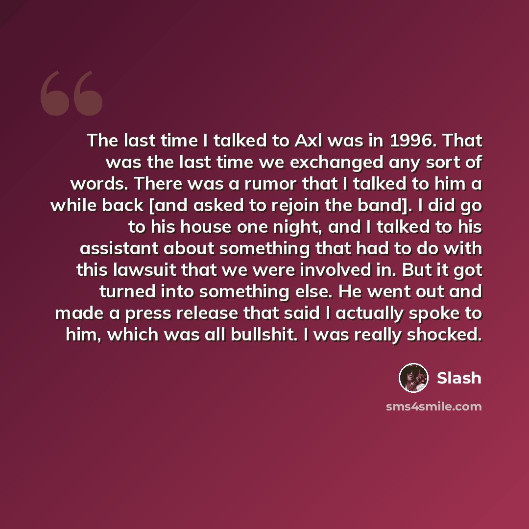“The last time I talked to Axl was in 1996. That was the last time we exchanged any sort of words. There was a rumor that I talked to him a while back [and asked to rejoin the band]. I did go to his house one night, and I talked to his assistant about something that had to do with this lawsuit that…” quote by Slash