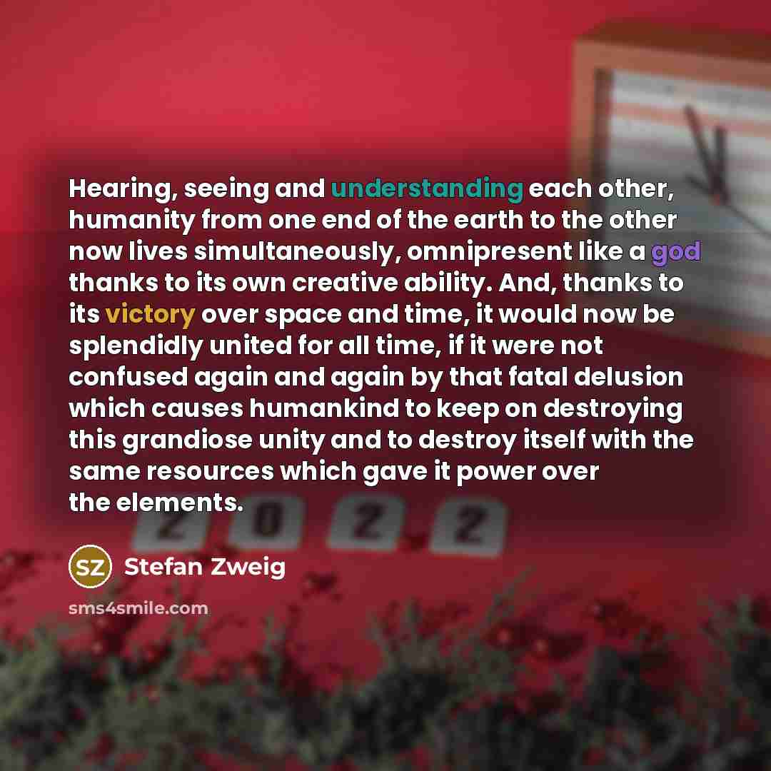 “Hearing, seeing and understanding each other, humanity from one end of the earth to the other now lives simultaneously, omnipresent like a god thanks to its own creative ability. And, thanks to its victory over space and time, it would now be splendidly united for all time, if it were not confused…” quote by Stefan Zweig