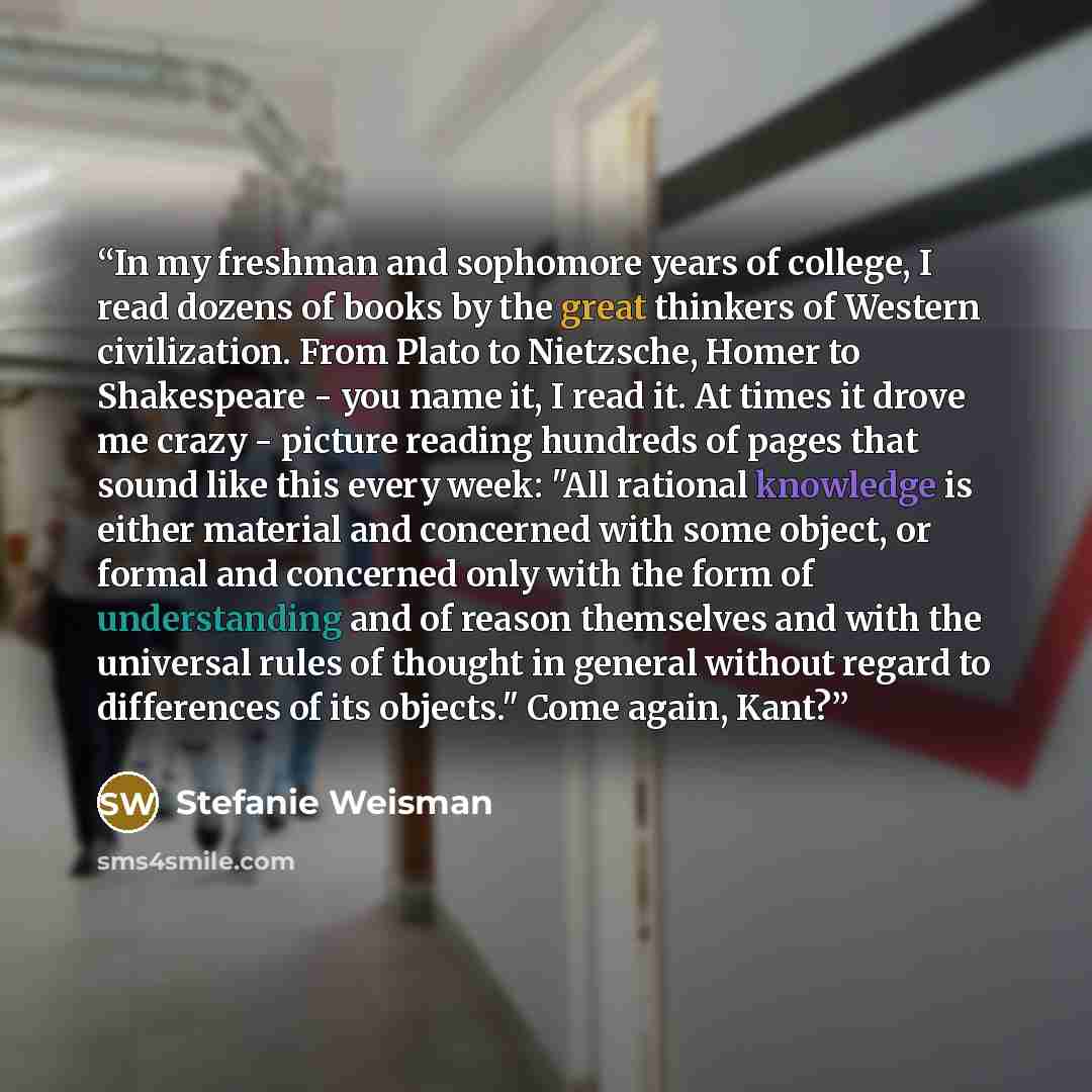 “In my freshman and sophomore years of college, I read dozens of books by the great thinkers of Western civilization. From Plato to Nietzsche, Homer to Shakespeare - you name it, I read it. At times it drove me crazy - picture reading hundreds of pages that sound like this every week: "All rational…” quote by Stefanie Weisman
