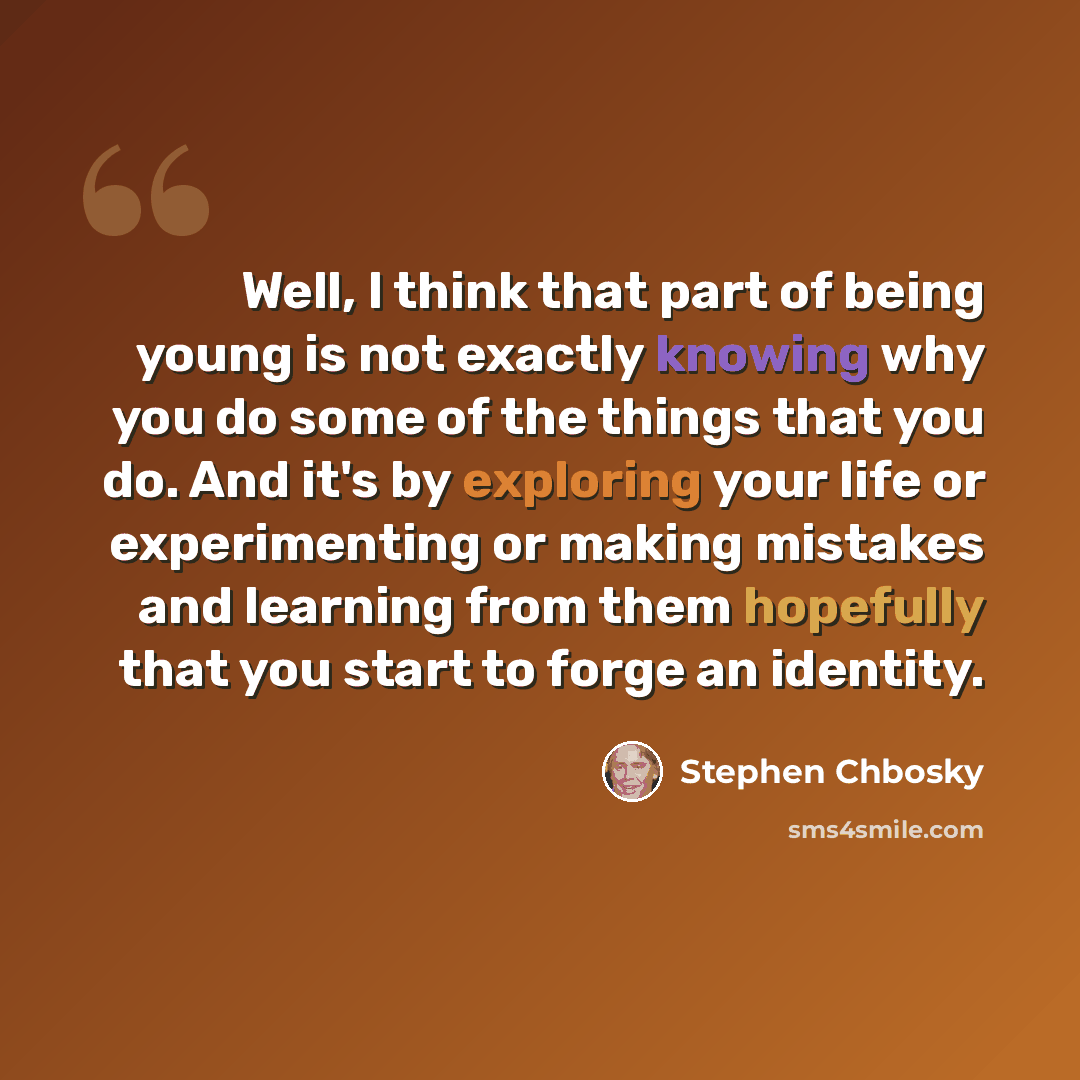 “Well, I think that part of being young is not exactly knowing why you do some of the things that you do. And it's by exploring your life or experimenting or making mistakes and learning from them hopefully that you start to forge an identity.” quote by Stephen Chbosky