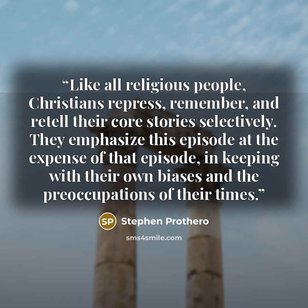 “Like all religious people, Christians repress, remember, and retell their core stories selectively. They emphasize this episode at the expense of that episode, in keeping with their own biases and the preoccupations of their times.” quote by Stephen Prothero