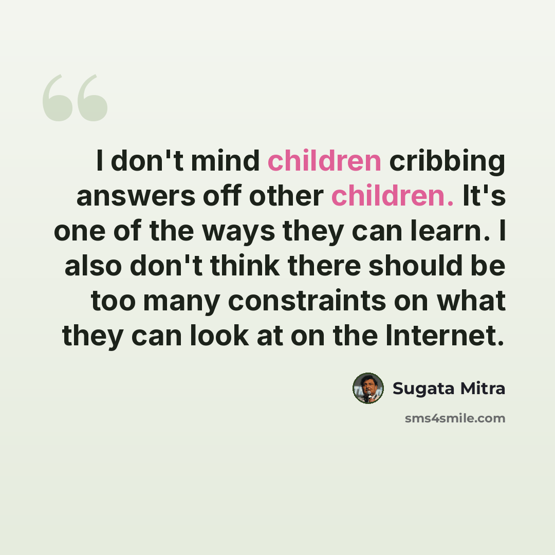 “I don't mind children cribbing answers off other children. It's one of the ways they can learn. I also don't think there should be too many constraints on what they can look at on the Internet.” quote by Sugata Mitra