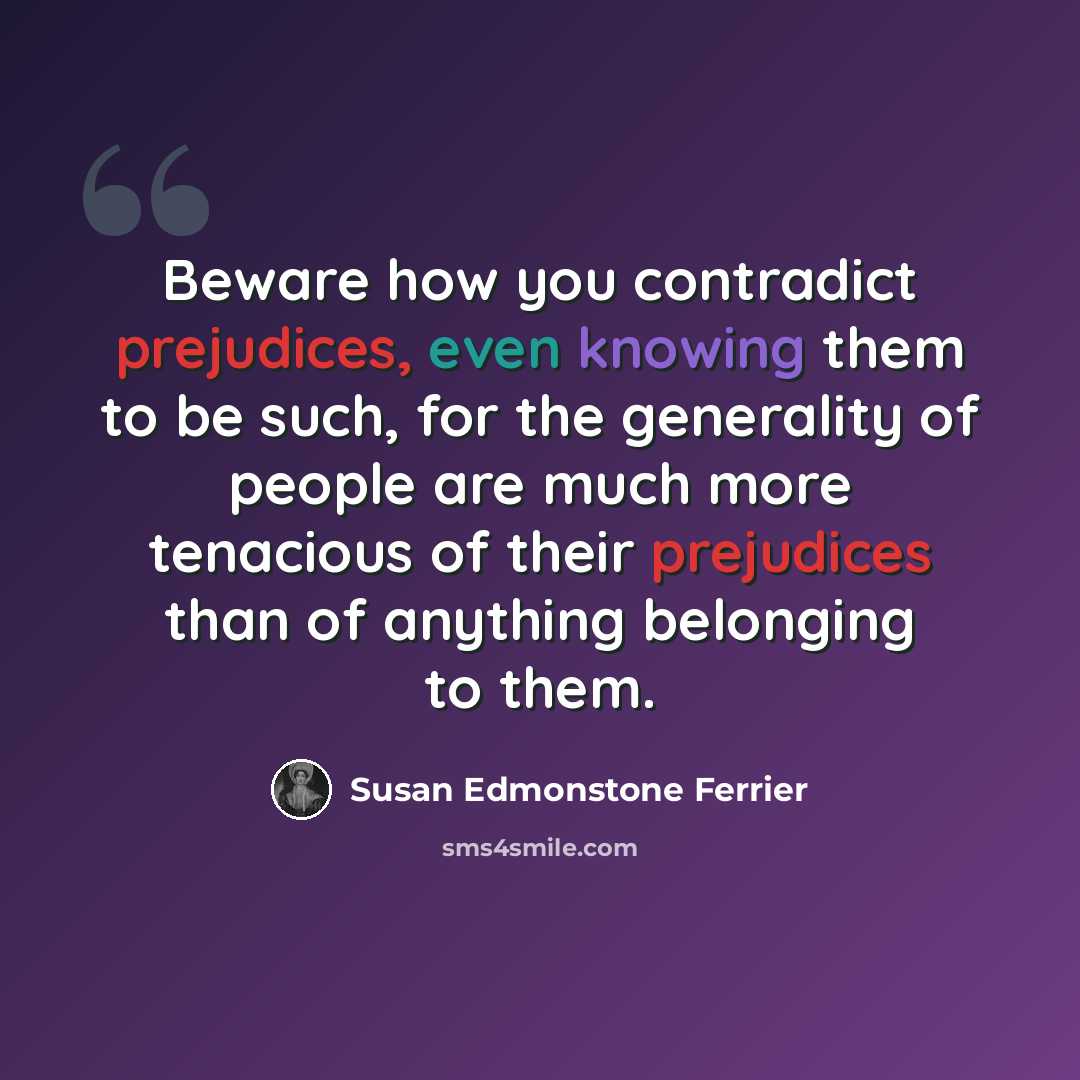 “Beware how you contradict prejudices, even knowing them to be such, for the generality of people are much more tenacious of their prejudices than of anything belonging to them.” quote by Susan Edmonstone Ferrier