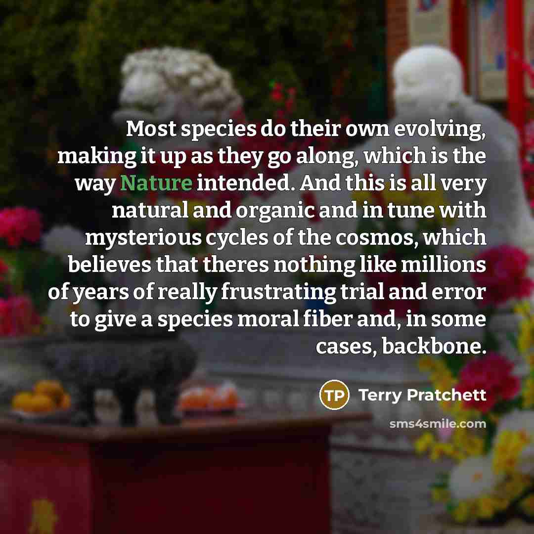 “Most species do their own evolving, making it up as they go along, which is the way Nature intended. And this is all very natural and organic and in tune with mysterious cycles of the cosmos, which believes that theres nothing like millions of years of really frustrating trial and error to give a…” quote by Terry Pratchett