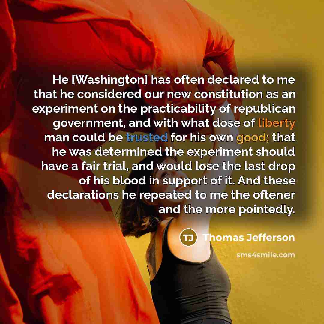 “He [Washington] has often declared to me that he considered our new constitution as an experiment on the practicability of republican government, and with what dose of liberty man could be trusted for his own good; that he was determined the experiment should have a fair trial, and would lose the…” quote by Thomas Jefferson