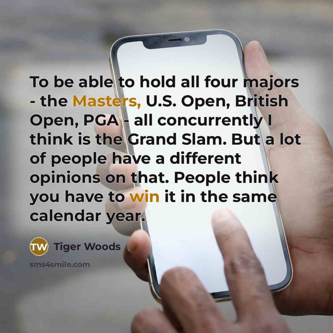 “To be able to hold all four majors - the Masters, U.S. Open, British Open, PGA - all concurrently I think is the Grand Slam. But a lot of people have a different opinions on that. People think you have to win it in the same calendar year.” quote by Tiger Woods