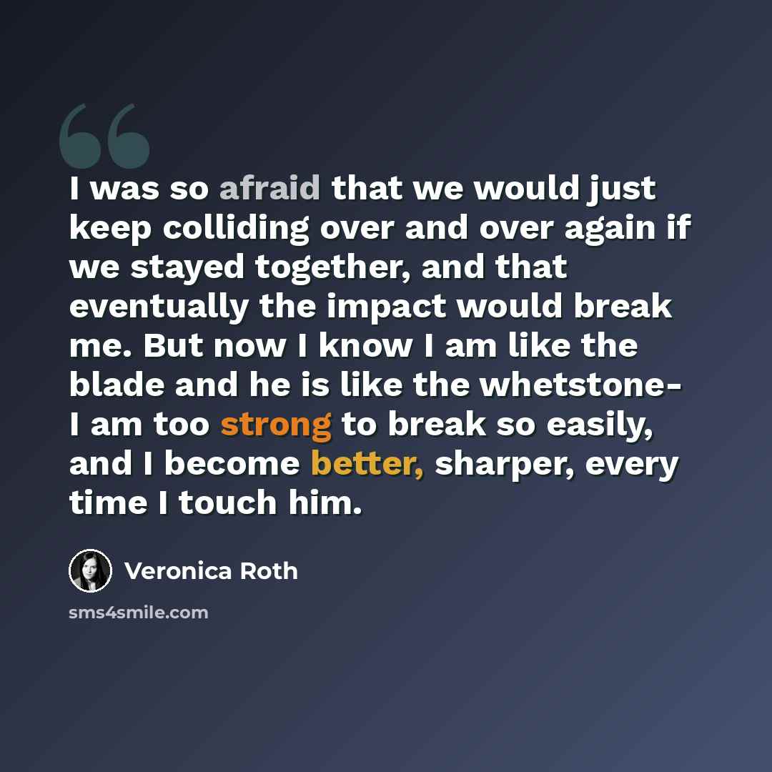“I was so afraid that we would just keep colliding over and over again if we stayed together, and that eventually the impact would break me. But now I know I am like the blade and he is like the whetstone- I am too strong to break so easily, and I become better, sharper, every time I touch him.” quote by Veronica Roth