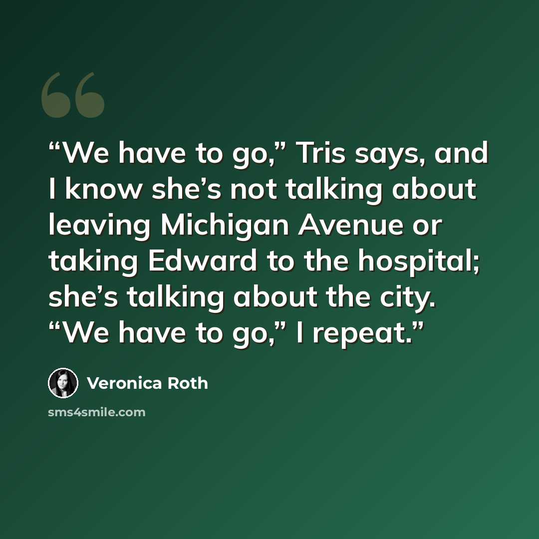 “We have to go,” Tris says, and I know she’s not talking about leaving Michigan Avenue or taking Edward to the hospital; she’s talking about the city. “We have to go,” I repeat.” quote by Veronica Roth