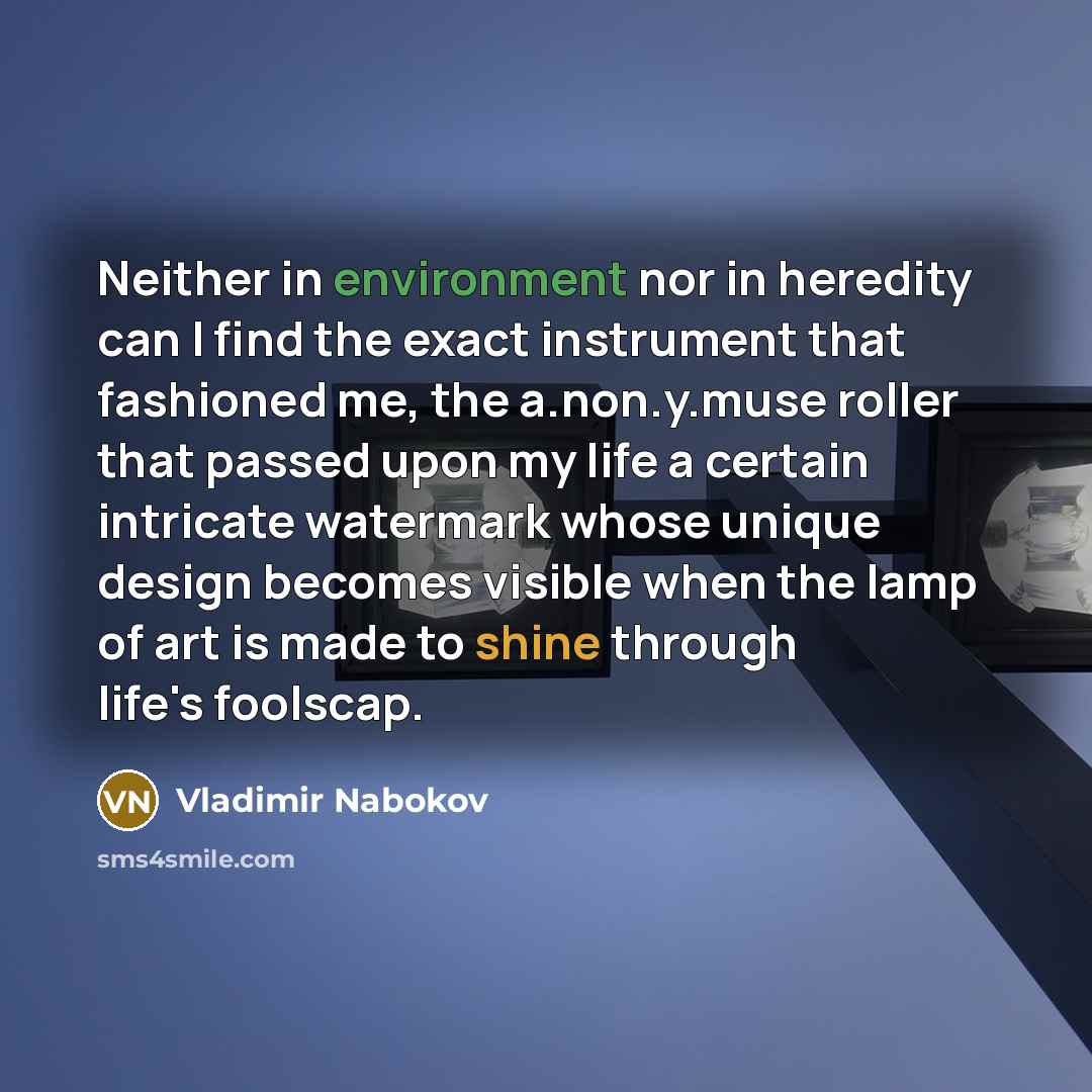 “Neither in environment nor in heredity can I find the exact instrument that fashioned me, the a.non.y.muse roller that passed upon my life a certain intricate watermark whose unique design becomes visible when the lamp of art is made to shine through life's foolscap.” quote by Vladimir Nabokov