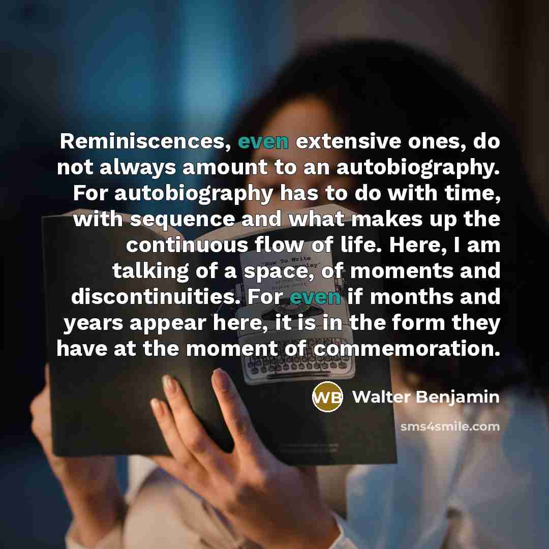 “Reminiscences, even extensive ones, do not always amount to an autobiography. For autobiography has to do with time, with sequence and what makes up the continuous flow of life. Here, I am talking of a space, of moments and discontinuities. For even if months and years appear here, it is in the…” quote by Walter Benjamin