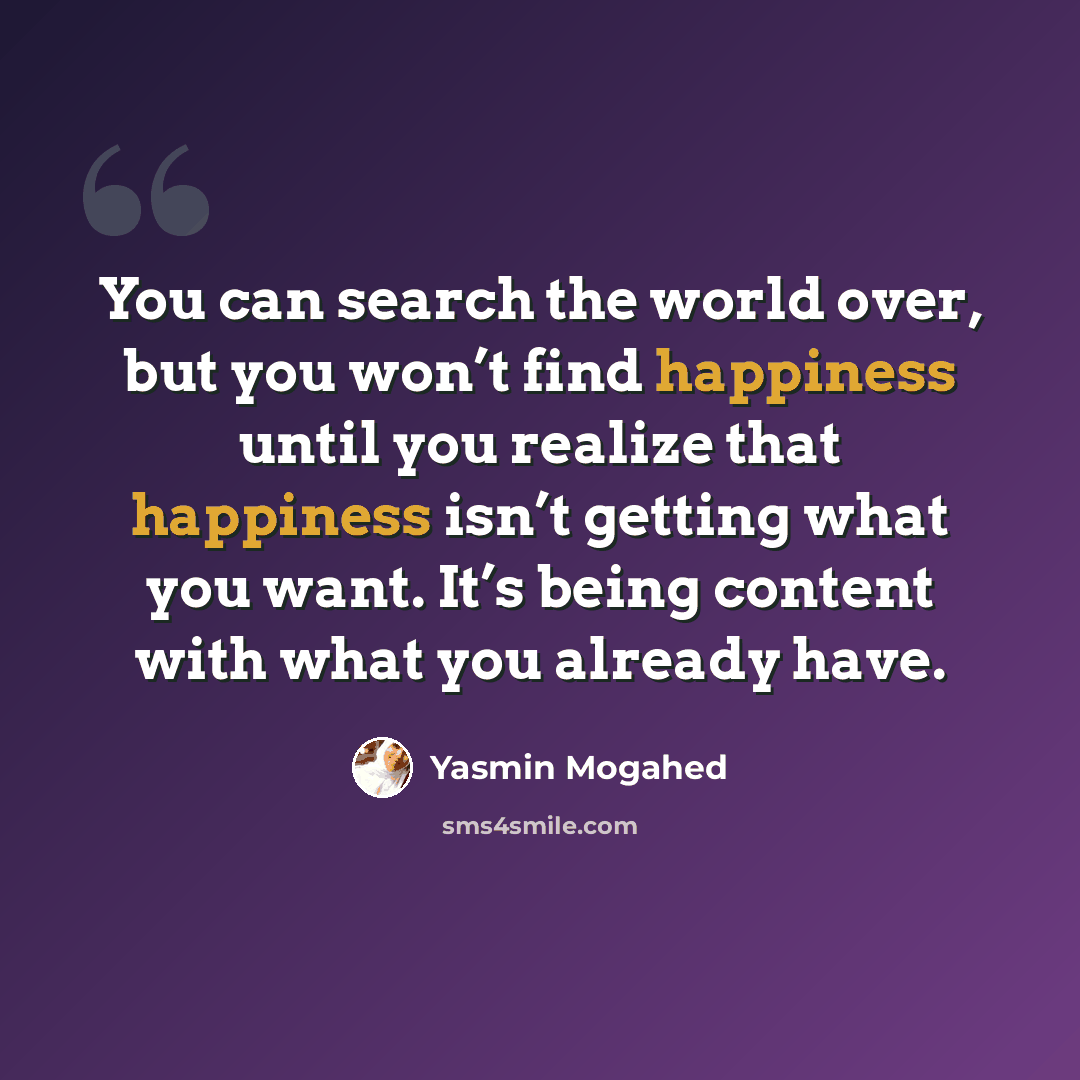“You can search the world over, but you won’t find happiness until you realize that happiness isn’t getting what you want. It’s being content with what you already have.” quote by Yasmin Mogahed