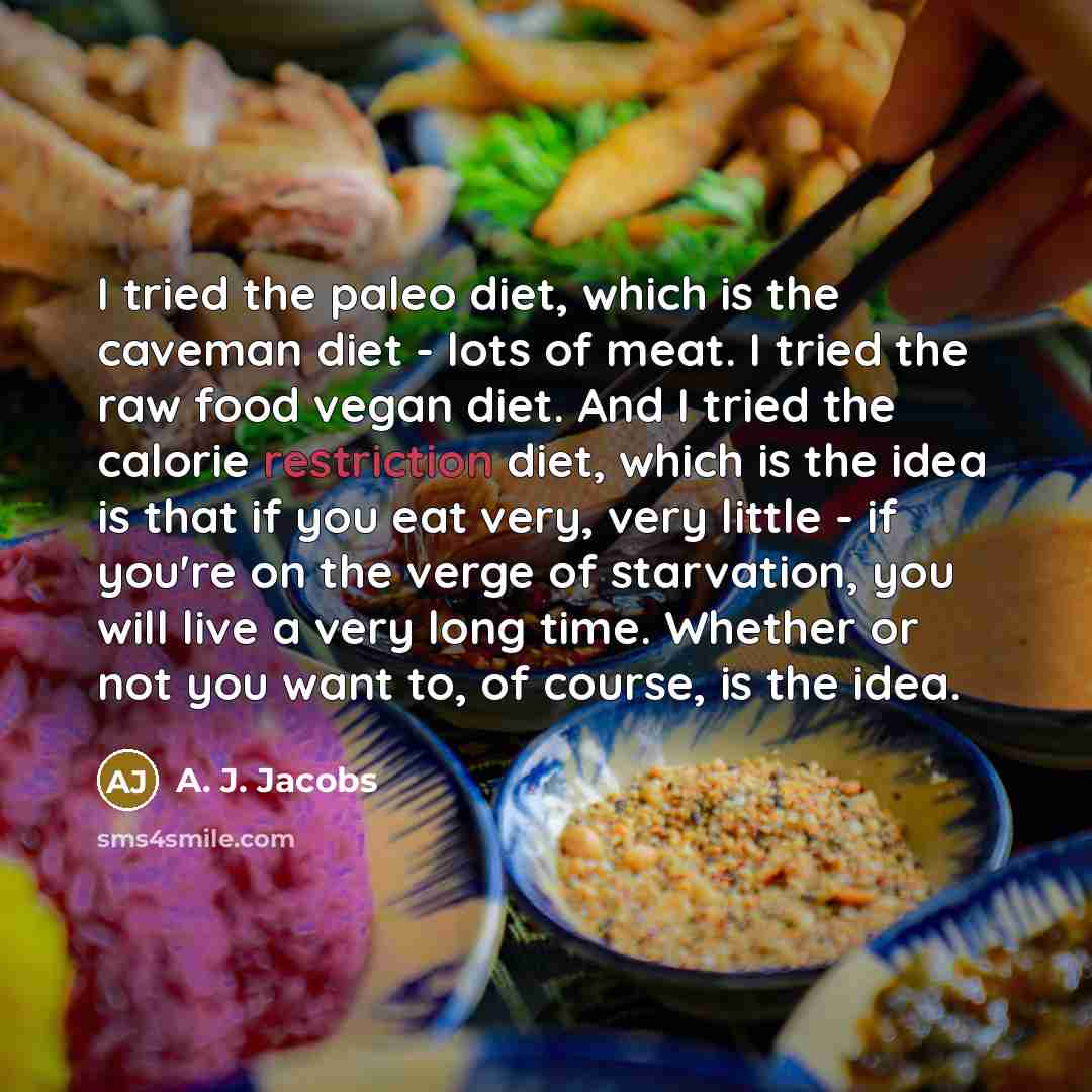 “I tried the paleo diet, which is the caveman diet - lots of meat. I tried the raw food vegan diet. And I tried the calorie restriction diet, which is the idea is that if you eat very, very little - if you're on the verge of starvation, you will live a very long time. Whether or not you want to, of…” quote by A. J. Jacobs