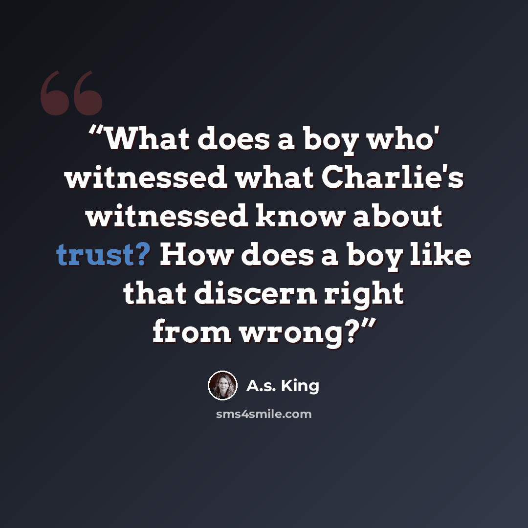 “What does a boy who' witnessed what Charlie's witnessed know about trust? How does a boy like that discern right from wrong?” quote by A.S. King