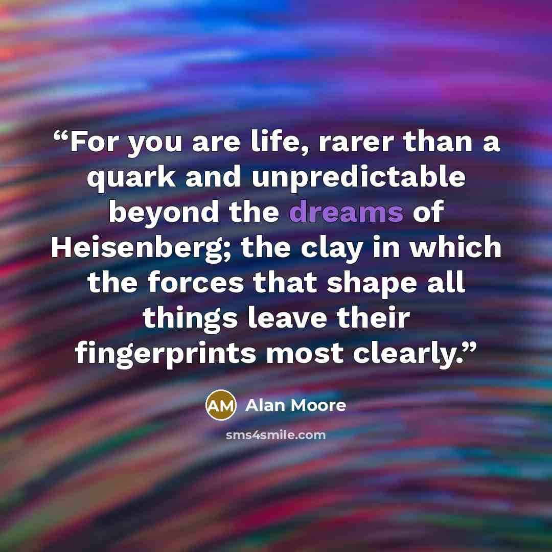 “For you are life, rarer than a quark and unpredictable beyond the dreams of Heisenberg; the clay in which the forces that shape all things leave their fingerprints most clearly.” quote by Alan Moore