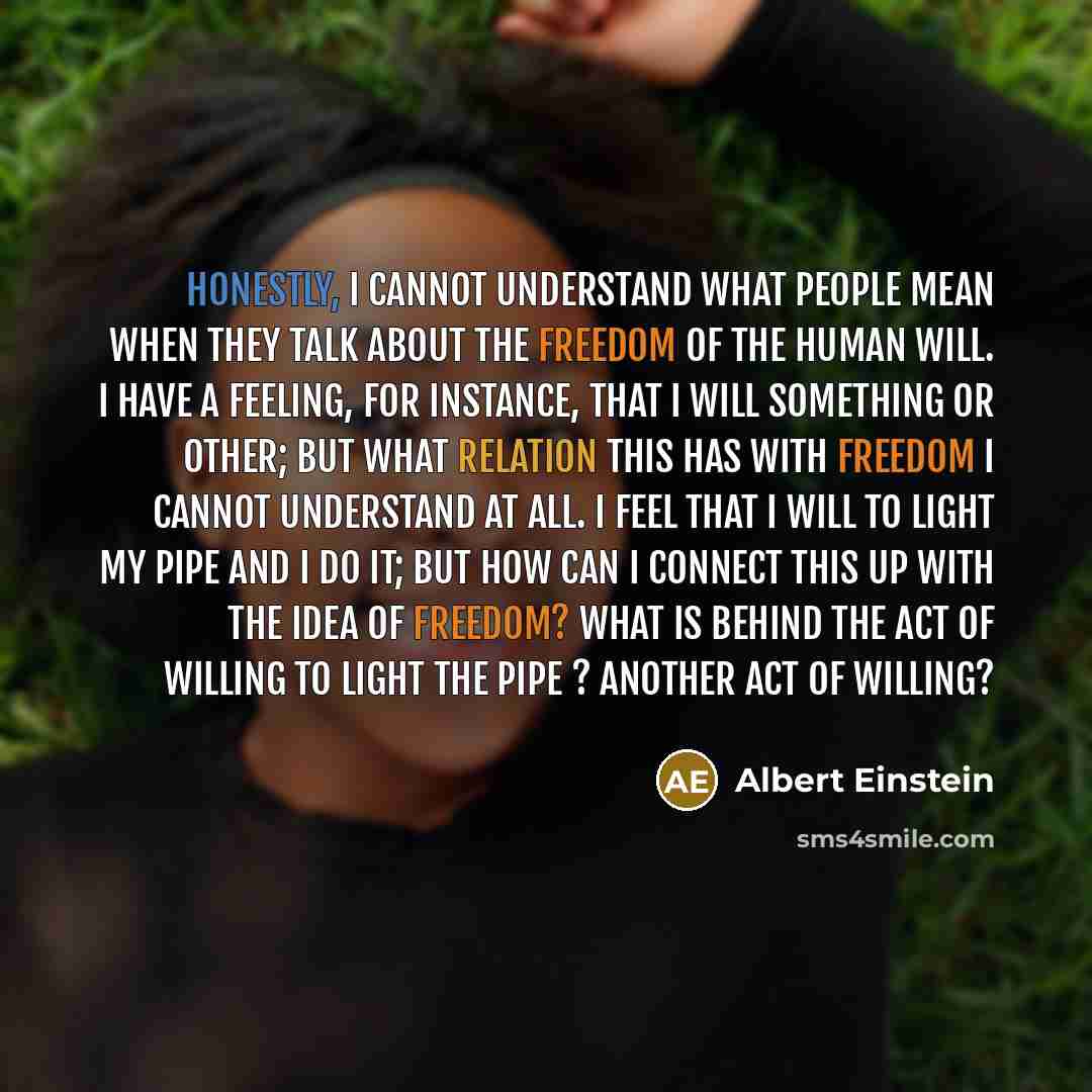 “Honestly, I cannot understand what people mean when they talk about the freedom of the human will. I have a feeling, for instance, that I will something or other; but what relation this has with freedom I cannot understand at all. I feel that I will to light my pipe and I do it; but how can I…” quote by Albert Einstein