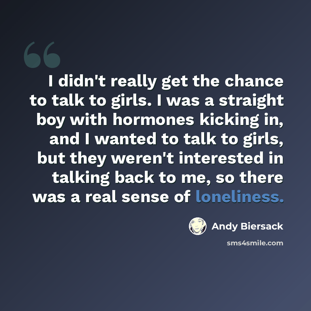 “I didn't really get the chance to talk to girls. I was a straight boy with hormones kicking in, and I wanted to talk to girls, but they weren't interested in talking back to me, so there was a real sense of loneliness.” quote by Andy Biersack