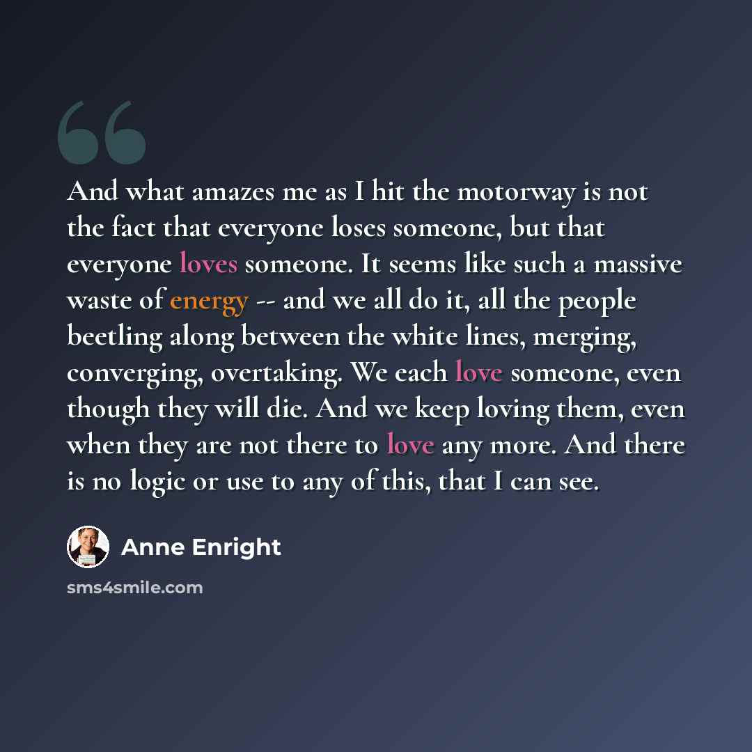 “And what amazes me as I hit the motorway is not the fact that everyone loses someone, but that everyone loves someone. It seems like such a massive waste of energy -- and we all do it, all the people beetling along between the white lines, merging, converging, overtaking. We each love someone…” quote by Anne Enright