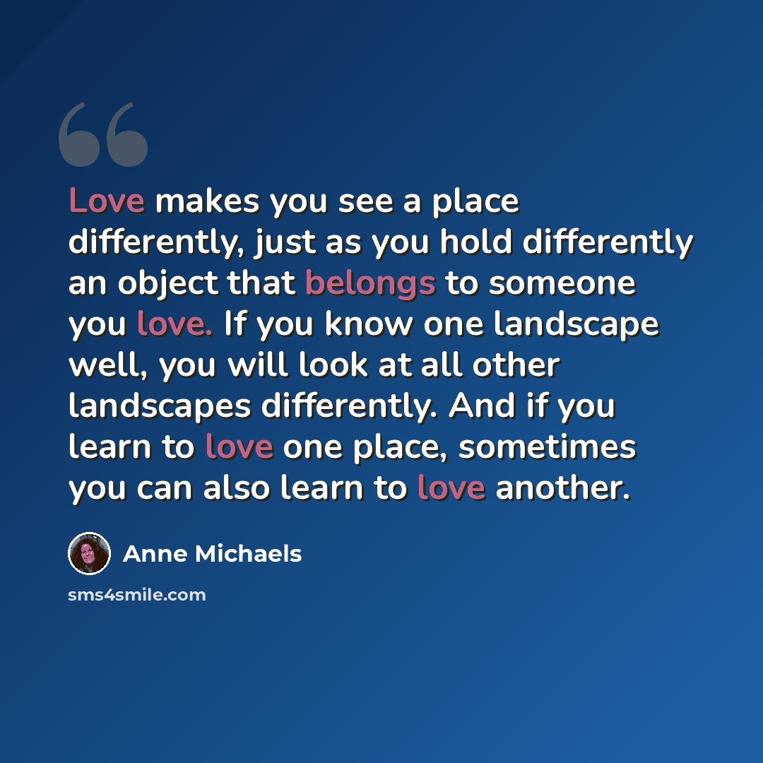 “Love makes you see a place differently, just as you hold differently an object that belongs to someone you love. If you know one landscape well, you will look at all other landscapes differently. And if you learn to love one place, sometimes you can also learn to love another.” quote by Anne Michaels