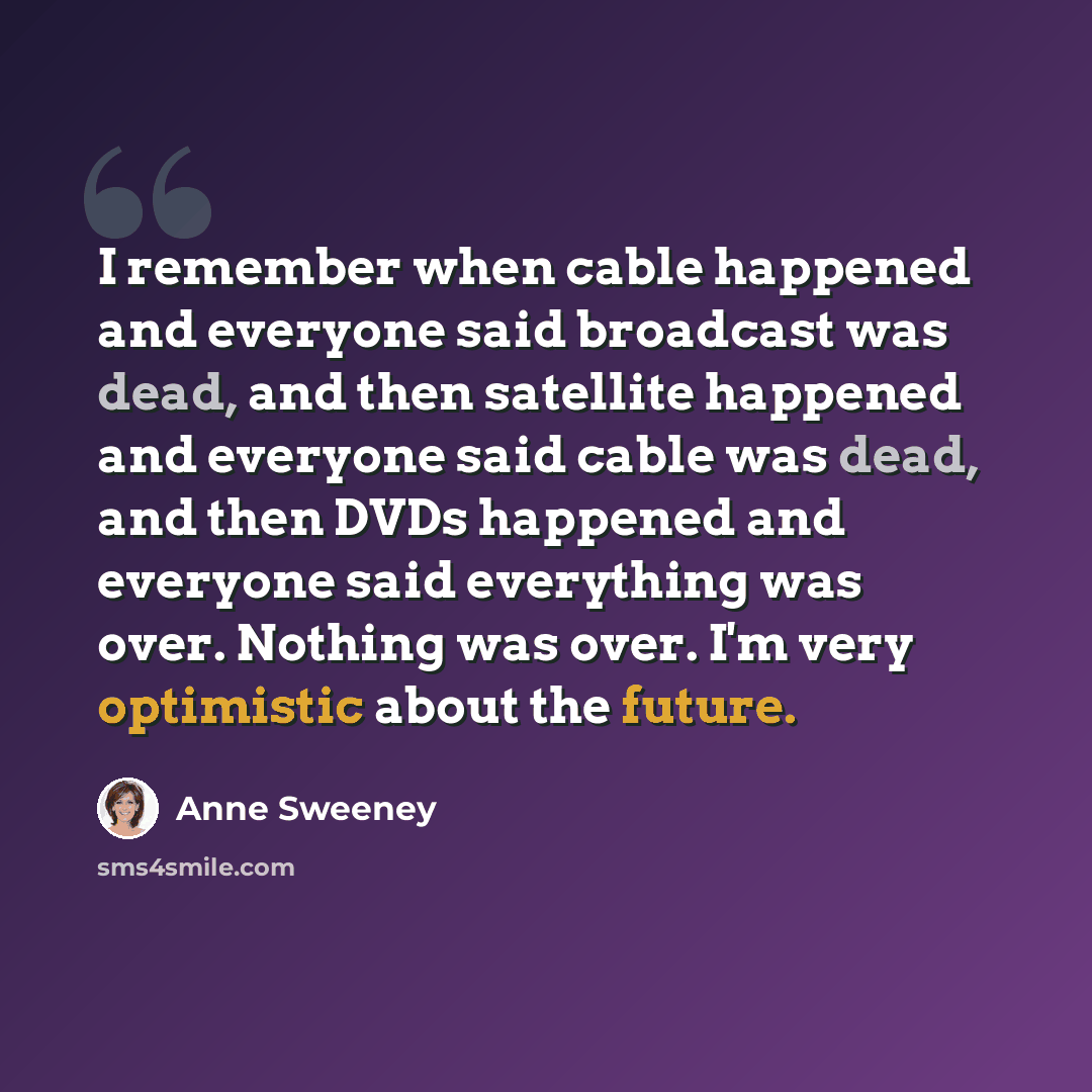 “I remember when cable happened and everyone said broadcast was dead, and then satellite happened and everyone said cable was dead, and then DVDs happened and everyone said everything was over. Nothing was over. I'm very optimistic about the future.” quote by Anne Sweeney