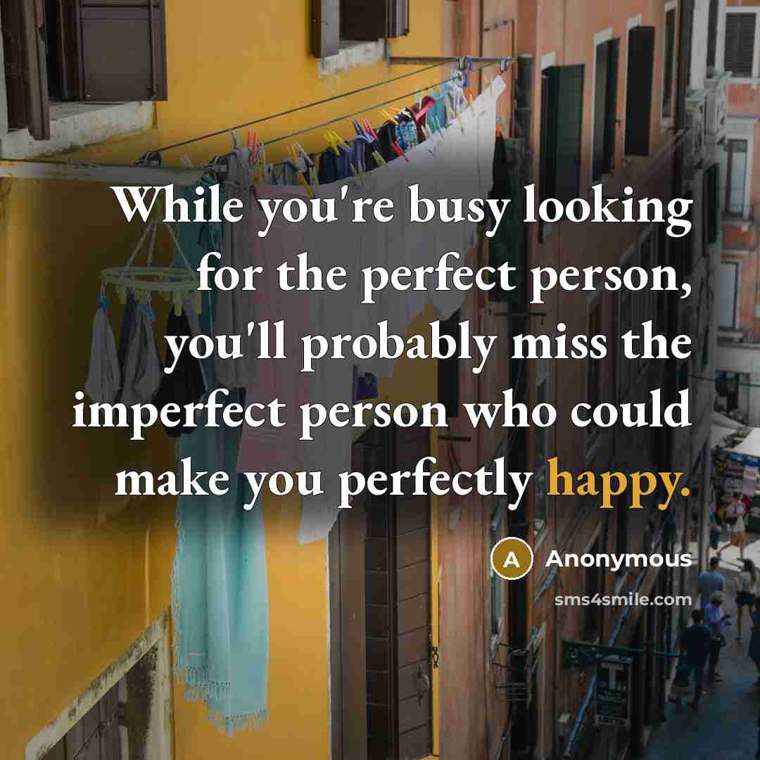 “While you're busy looking for the perfect person, you'll probably miss the imperfect person who could make you perfectly happy.” quote by Anonymous