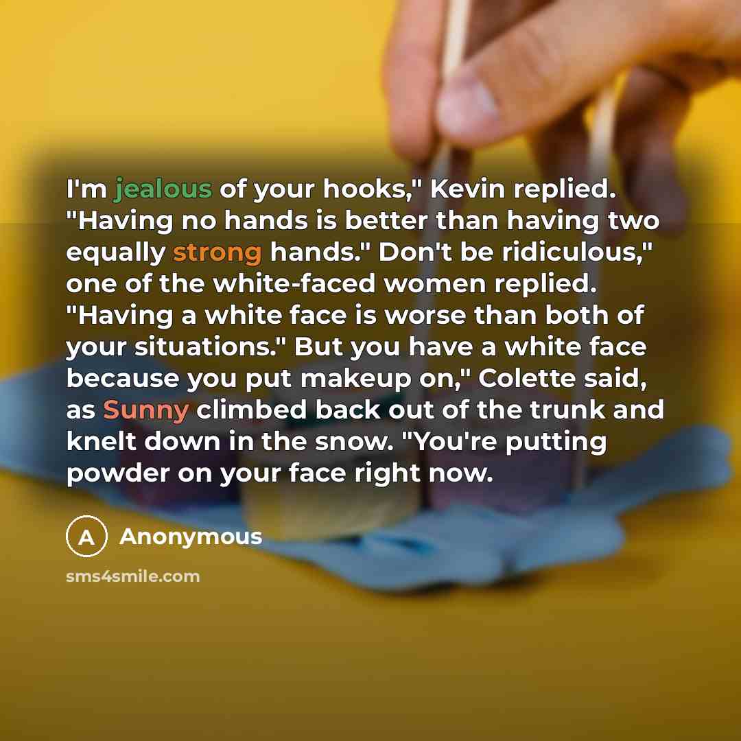 “I'm jealous of your hooks," Kevin replied. "Having no hands is better than having two equally strong hands." Don't be ridiculous," one of the white-faced women replied. "Having a white face is worse than both of your situations." But you have a white face because you put makeup on," Colette said…” quote by Anonymous