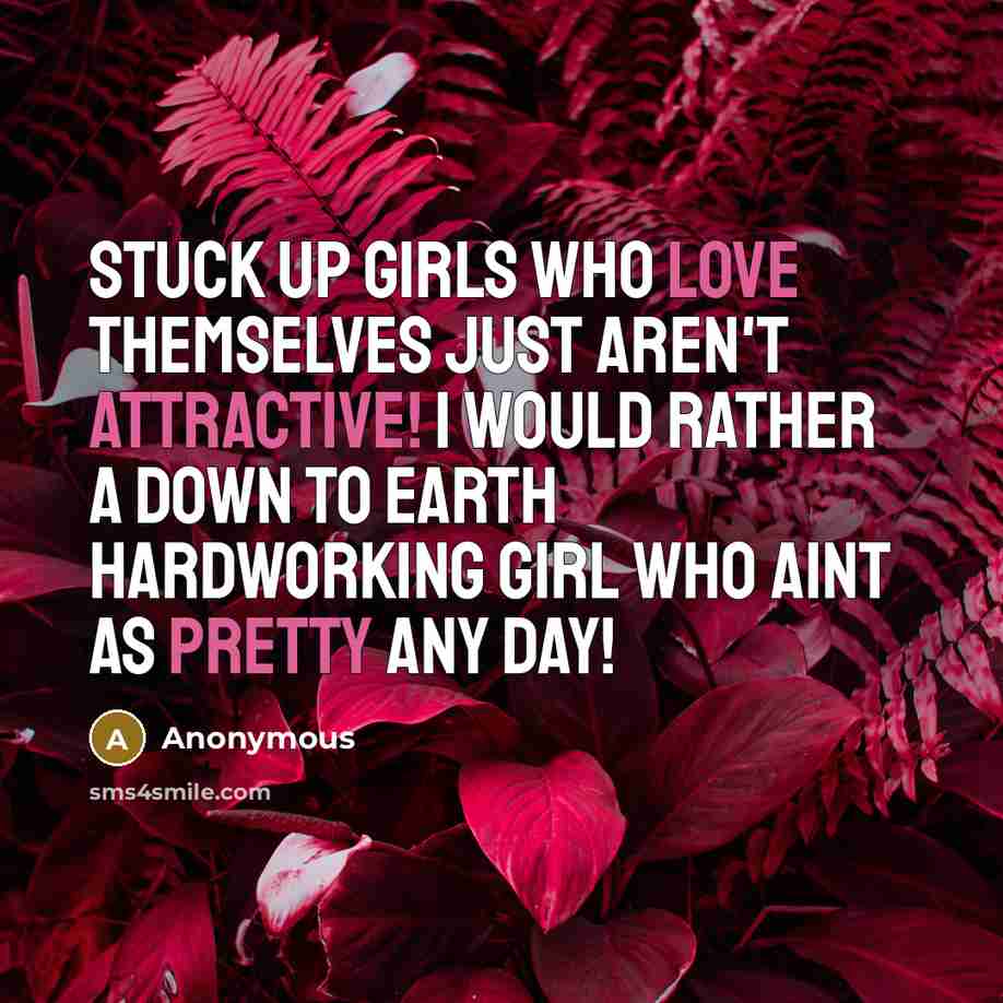 “Stuck up girls who love themselves just aren't attractive! I would rather a down to earth hardworking girl who aint as pretty any day!” quote by Anonymous