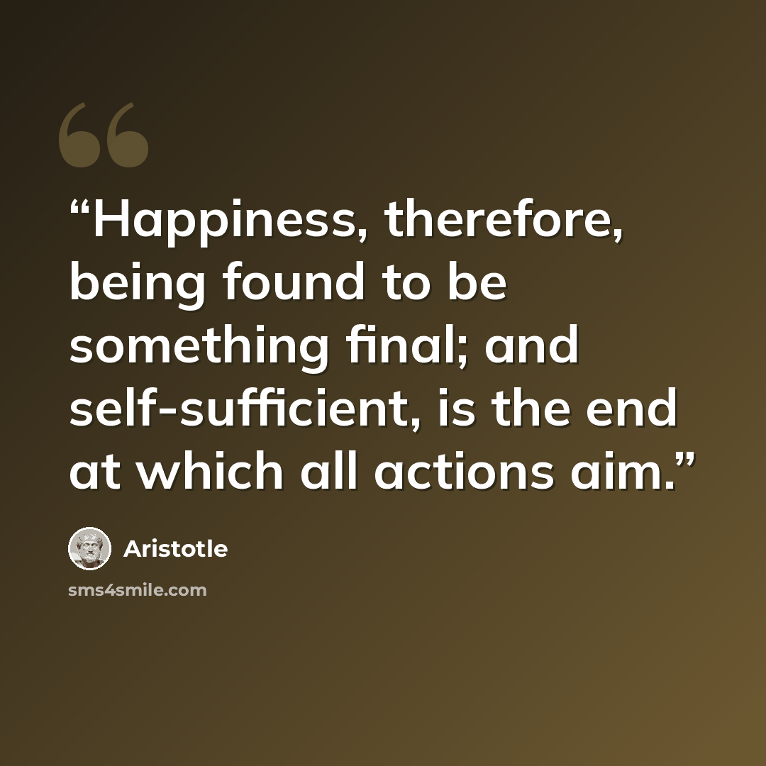 “Happiness, therefore, being found to be something final; and self-sufficient, is the end at which all actions aim.” quote by Aristotle