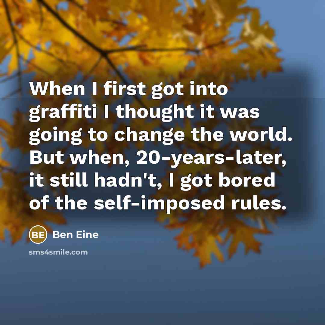 “When I first got into graffiti I thought it was going to change the world. But when, 20-years-later, it still hadn't, I got bored of the self-imposed rules.” quote by Ben Eine
