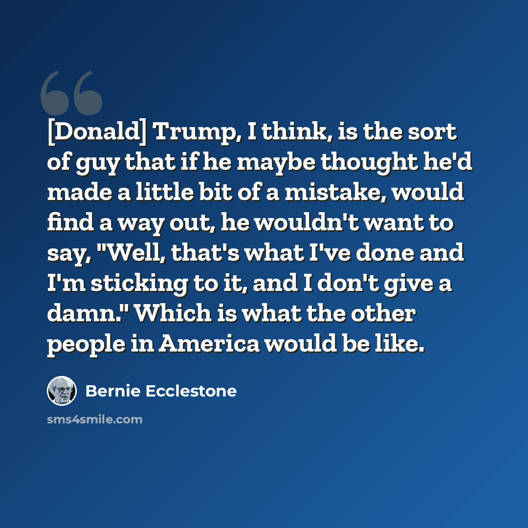 “[Donald] Trump, I think, is the sort of guy that if he maybe thought he'd made a little bit of a mistake, would find a way out, he wouldn't want to say, "Well, that's what I've done and I'm sticking to it, and I don't give a damn." Which is what the other people in America would be like.” quote by Bernie Ecclestone