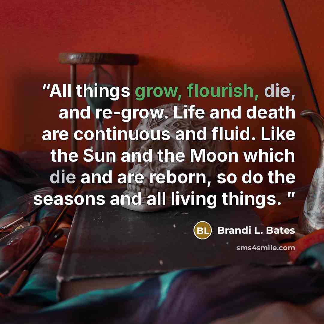 “All things grow, flourish, die, and re-grow. Life and death are continuous and fluid. Like the Sun and the Moon which die and are reborn, so do the seasons and all living things.” quote by Brandi L. Bates