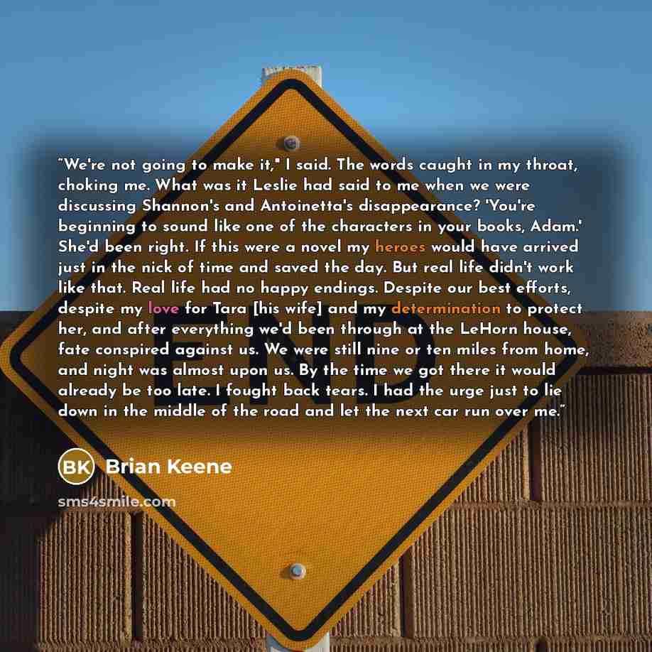 “We're not going to make it," I said. The words caught in my throat, choking me. What was it Leslie had said to me when we were discussing Shannon's and Antoinetta's disappearance? 'You're beginning to sound like one of the characters in your books, Adam.' She'd been right. If this were a novel my…” quote by Brian Keene
