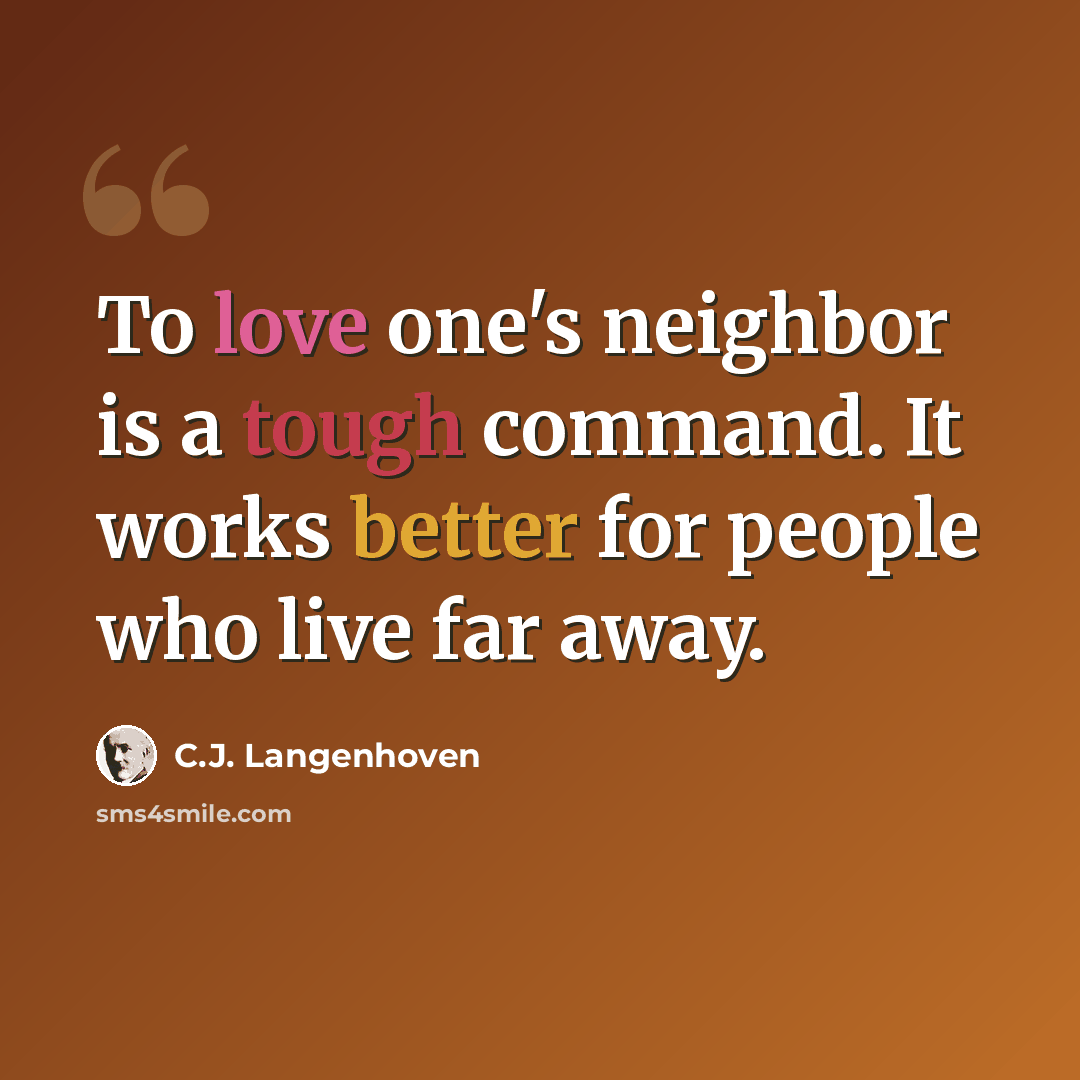 “To love one's neighbor is a tough command. It works better for people who live far away.” quote by C.J. Langenhoven