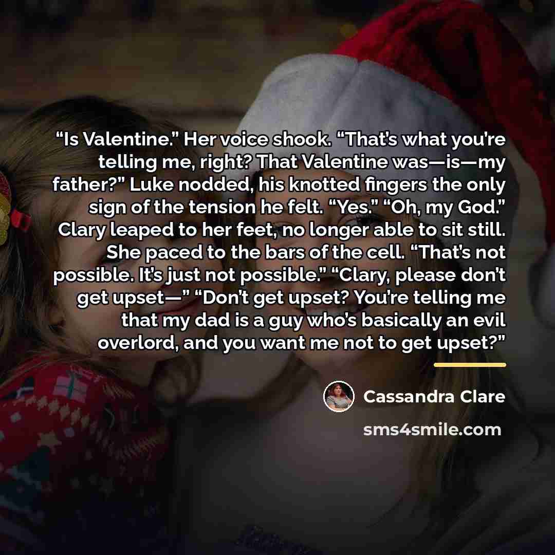 “Is Valentine.” Her voice shook. “That’s what you’re telling me, right? That Valentine was—is—my father?” Luke nodded, his knotted fingers the only sign of the tension he felt. “Yes.” “Oh, my God.” Clary leaped to her feet, no longer able to sit still. She paced to the bars of the cell. “That’s not…” quote by Cassandra Clare